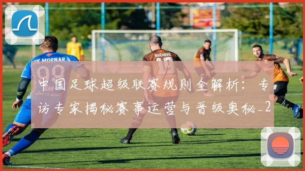 中国足球超级联赛规则全解析：专访专家揭秘赛事运营与晋级奥秘_20260610190324