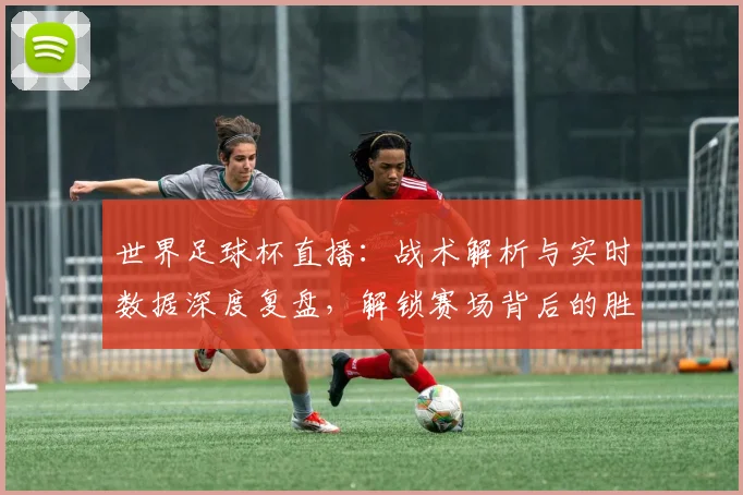 世界足球杯直播：战术解析与实时数据深度复盘，解锁赛场背后的胜负密码