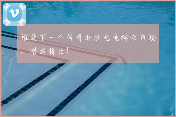 谁是下一个传奇非洲电竞转会市场，潜龙将出！