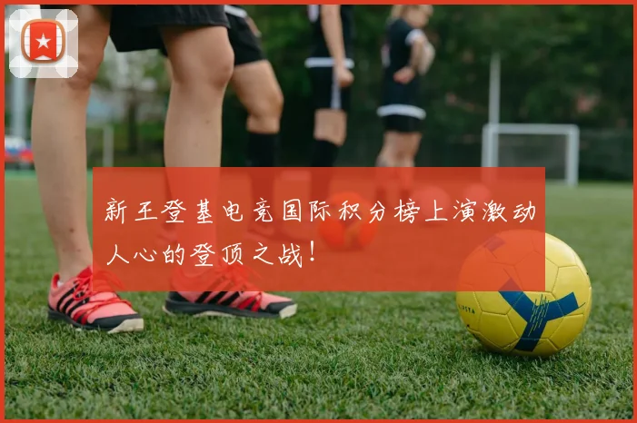 新王登基电竞国际积分榜上演激动人心的登顶之战！