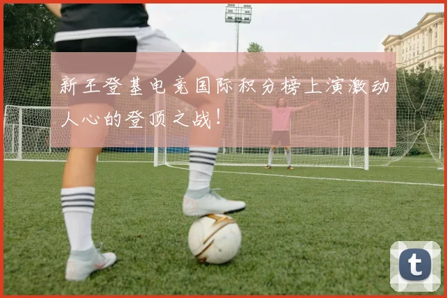 新王登基电竞国际积分榜上演激动人心的登顶之战！
