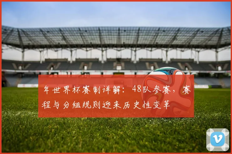 年世界杯赛制详解：48队参赛，赛程与分组规则迎来历史性变革