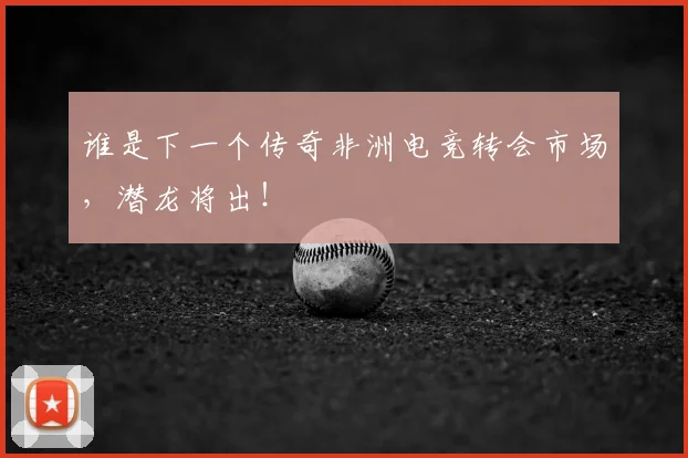 谁是下一个传奇非洲电竞转会市场，潜龙将出！