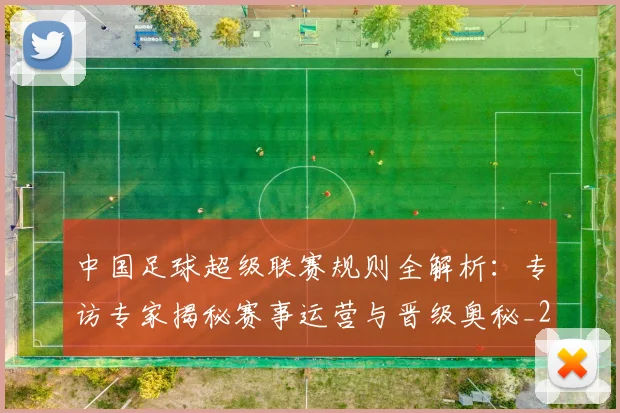 中国足球超级联赛规则全解析:专访专家揭秘赛事运营与晋级奥秘_20260610190324